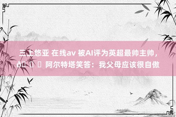 三上悠亚 在线av 被AI评为英超最帅主帅，😎阿尔特塔笑答：我父母应该很自傲