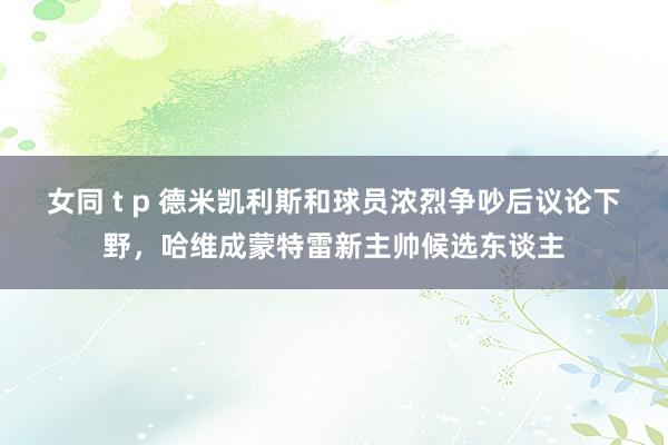 女同 t p 德米凯利斯和球员浓烈争吵后议论下野，哈维成蒙特雷新主帅候选东谈主