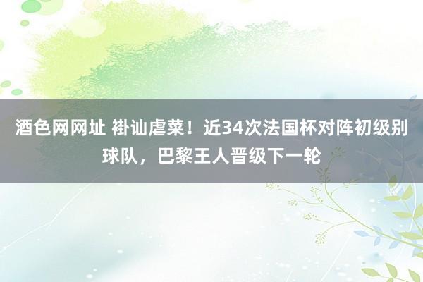 酒色网网址 褂讪虐菜！近34次法国杯对阵初级别球队，巴黎王人晋级下一轮