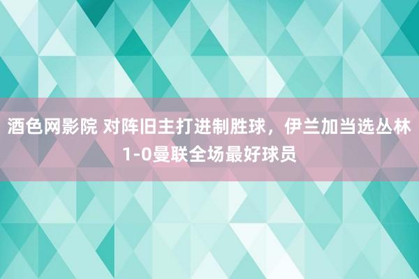 酒色网影院 对阵旧主打进制胜球，伊兰加当选丛林1-0曼联全场最好球员