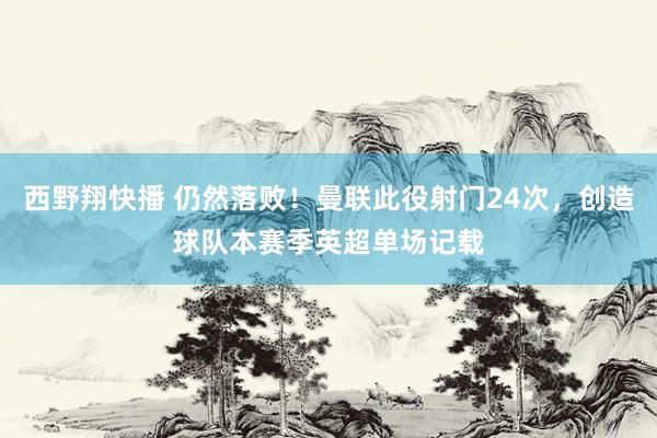 西野翔快播 仍然落败！曼联此役射门24次，创造球队本赛季英超单场记载