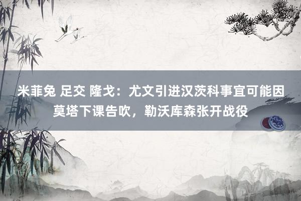 米菲兔 足交 隆戈：尤文引进汉茨科事宜可能因莫塔下课告吹，勒沃库森张开战役